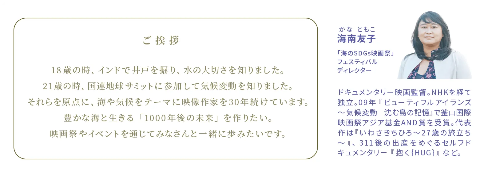 海南友子かなともこ　「海のSDGs映画祭」フェスティバルディレクター　ドキュメンタリー映画監督。NHKを経て独立。09年『ビューティフルアイランズ～気候変動 沈む島の記憶』で釜山国際映画祭アジア基金AND賞を受賞。代表作は『いわさきちひろ〜27歳の旅立ち～』、311後の出産をめぐるセルフドキュメンタリー『抱く{HUG}』など。