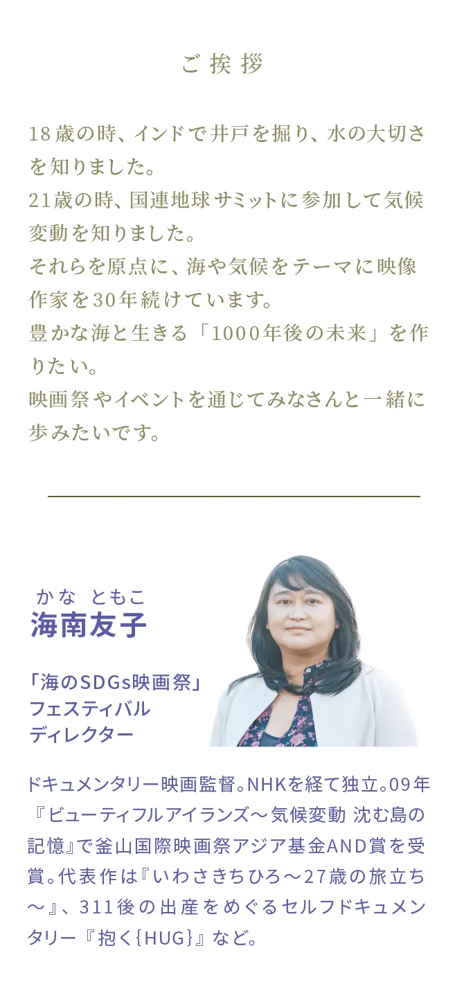 海南友子かなともこ　「海のSDGs映画祭」フェスティバルディレクター　ドキュメンタリー映画監督。NHKを経て独立。09年『ビューティフルアイランズ～気候変動 沈む島の記憶』で釜山国際映画祭アジア基金AND賞を受賞。代表作は『いわさきちひろ〜27歳の旅立ち～』、311後の出産をめぐるセルフドキュメンタリー『抱く{HUG}』など。
