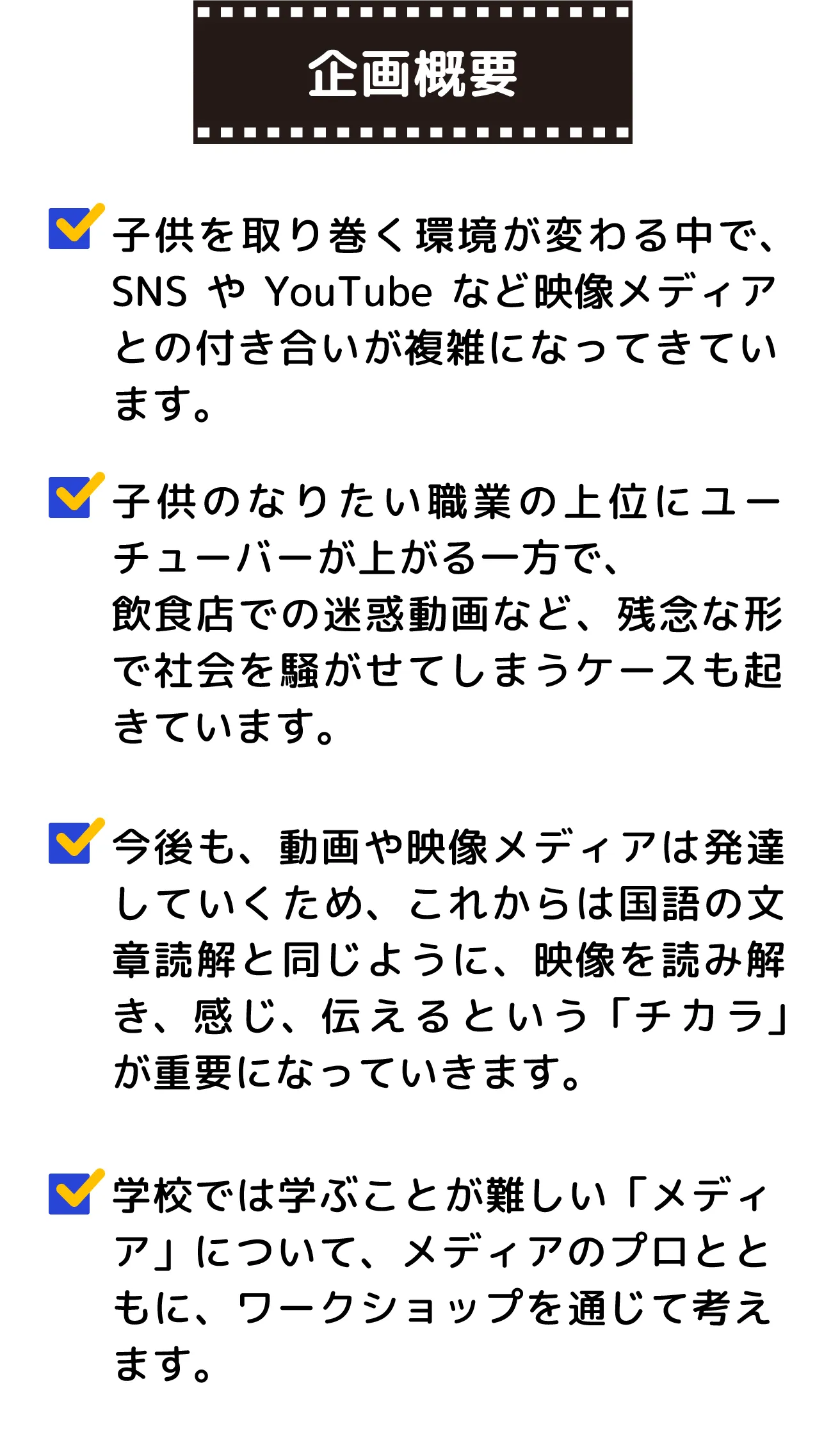 映像やYouTubeは子供たちにとって大切なものですが、時には問題も起きます。ユーチューバーに憧れる一方で、迷惑な動画もあります。だからこそ、映像の読み方や感じ方を学ぶことが大切です。メディアのプロと一緒に楽しいワークショップで、映像を理解し、表現する力を育んでいきましょう！