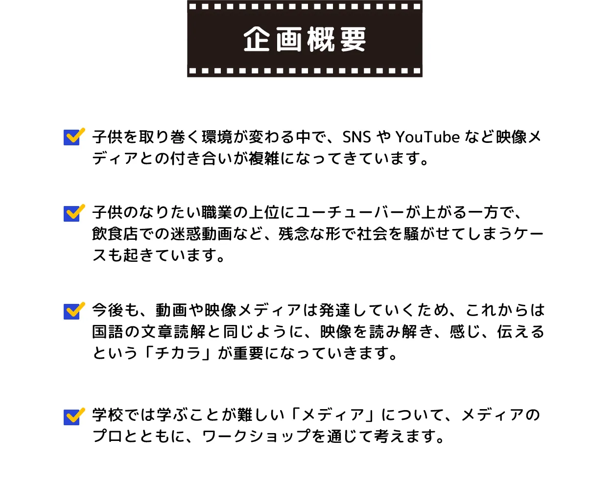 映像やYouTubeは子供たちにとって大切なものですが、時には問題も起きます。ユーチューバーに憧れる一方で、迷惑な動画もあります。だからこそ、映像の読み方や感じ方を学ぶことが大切です。メディアのプロと一緒に楽しいワークショップで、映像を理解し、表現する力を育んでいきましょう！