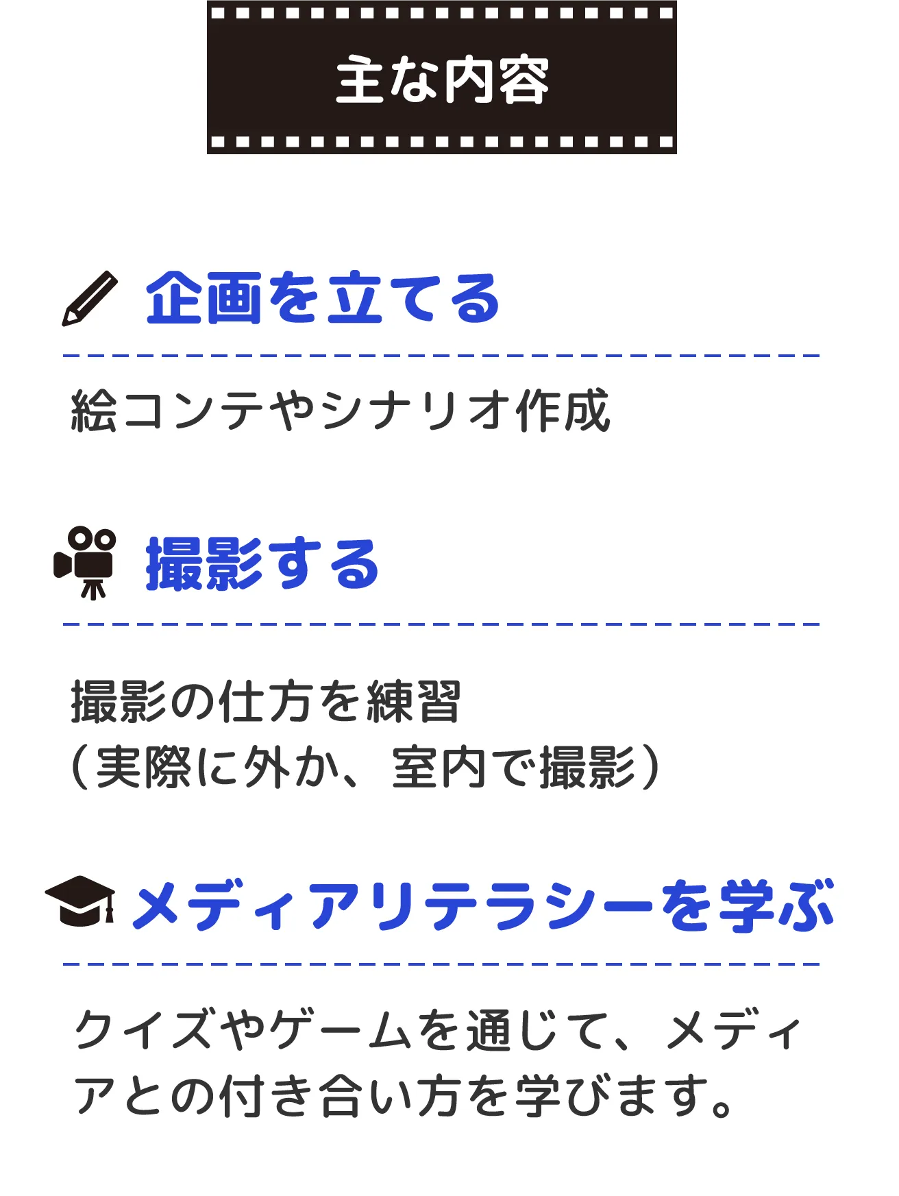 主な内容:１企画を立てる（絵コンテやシナリオ作成）　２撮影する（撮影の仕方を練習　実際に外か、室内で撮影）３メディアリテラシーを学ぶ（クイズやゲームを通じて、メディアとの付き合い方を学びます。）