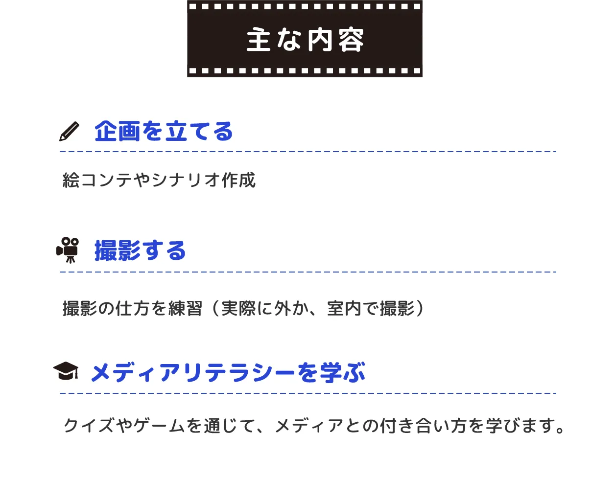 主な内容:１企画を立てる（絵コンテやシナリオ作成）　２撮影する（撮影の仕方を練習　実際に外か、室内で撮影）３メディアリテラシーを学ぶ（クイズやゲームを通じて、メディアとの付き合い方を学びます。）