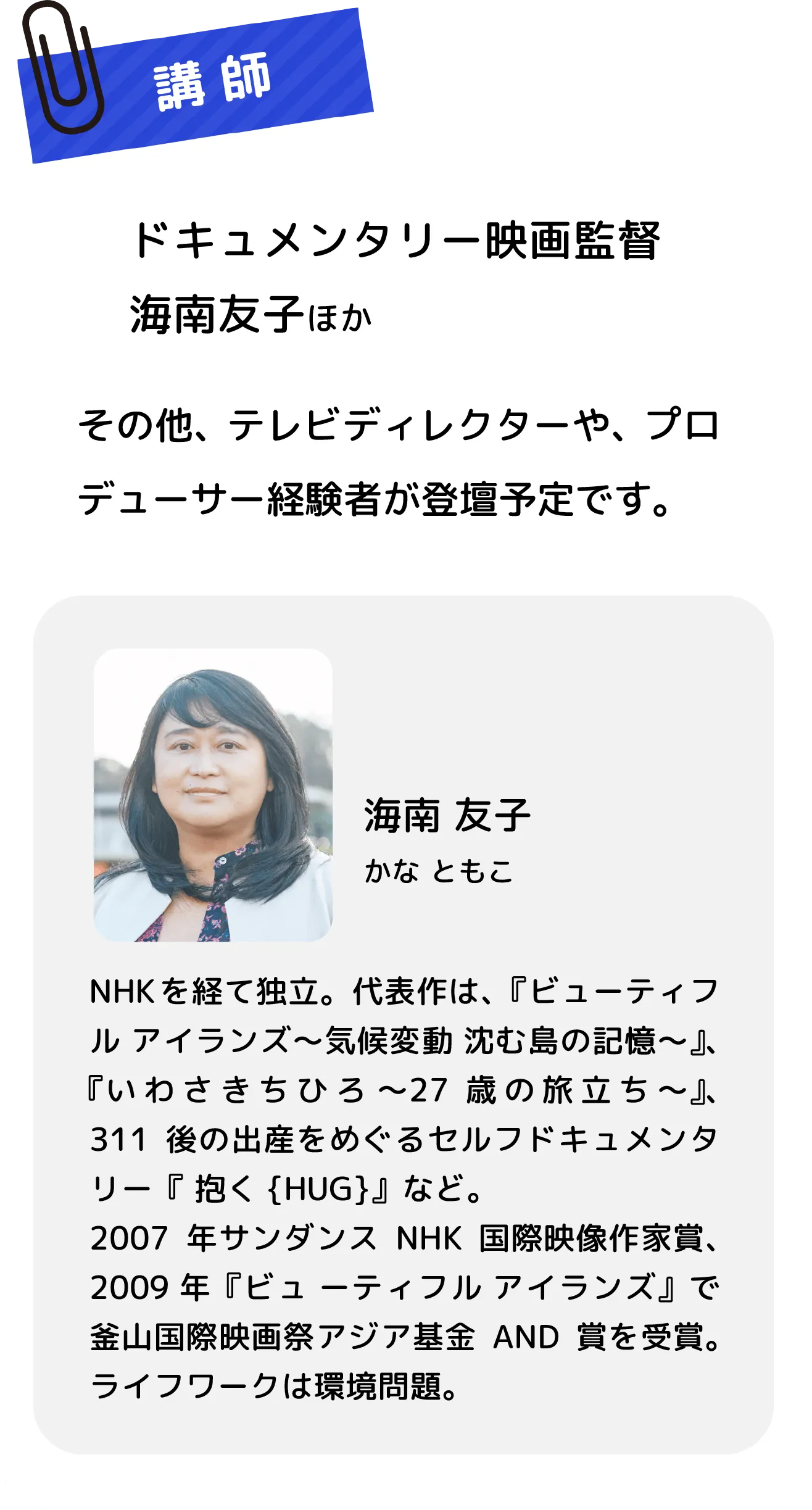 ドキュメンタリー映画監督 海南友子ほか　その他、テレビディレクターや、プロデューサー経験者が登壇予定です。　海南 友子 かな ともこ　NHKを経て独立。代表作は、『ビューティフル アイランズ～気候変動 沈む島の記憶～』、『いわさきちひろ 〜27歳の旅立ち～』、311後の出産をめぐるセルフドキュメンタリー『 抱く{HUG}』など。2007年サンダンスNHK国際映像作家賞、2009 年『ビュ ーティフル アイランズ』で釜山国際映画祭アジア基金AND賞を受賞。ライフワークは環境問題。