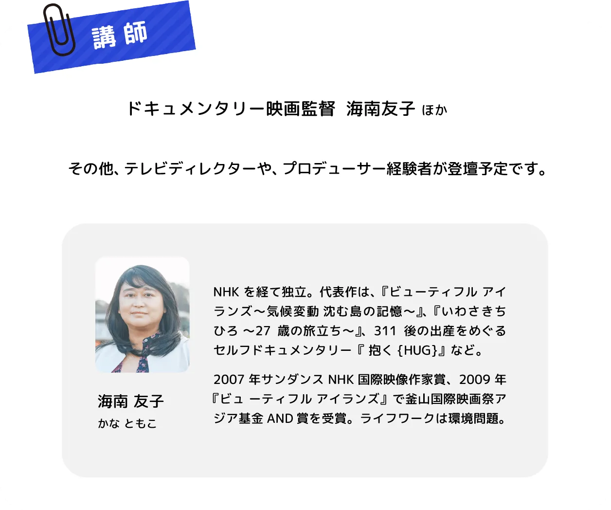 ドキュメンタリー映画監督 海南友子ほか　その他、テレビディレクターや、プロデューサー経験者が登壇予定です。　海南 友子 かな ともこ　NHKを経て独立。代表作は、『ビューティフル アイランズ～気候変動 沈む島の記憶～』、『いわさきちひろ 〜27歳の旅立ち～』、311後の出産をめぐるセルフドキュメンタリー『 抱く{HUG}』など。2007年サンダンスNHK国際映像作家賞、2009 年『ビュ ーティフル アイランズ』で釜山国際映画祭アジア基金AND賞を受賞。ライフワークは環境問題。